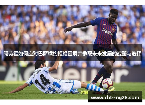 阿劳霍如何应对巴萨续约拒绝困境并争取未来发展的战略与选择