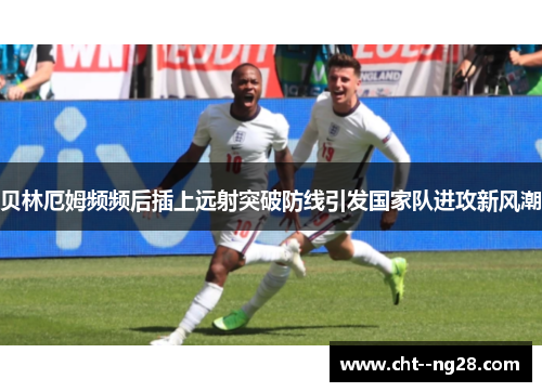 贝林厄姆频频后插上远射突破防线引发国家队进攻新风潮