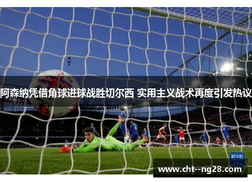 阿森纳凭借角球进球战胜切尔西 实用主义战术再度引发热议