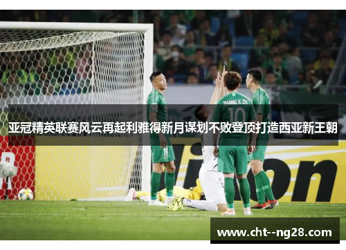 亚冠精英联赛风云再起利雅得新月谋划不败登顶打造西亚新王朝